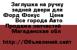 Заглушка на ручку задней двери для Форд Фокус 2 › Цена ­ 200 - Все города Авто » Продажа запчастей   . Магаданская обл.